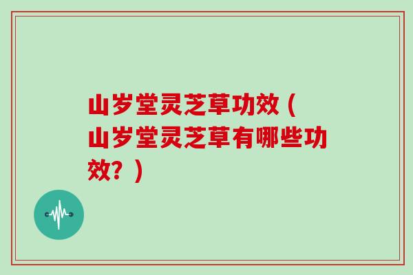 山岁堂灵芝草功效 (山岁堂灵芝草有哪些功效？)