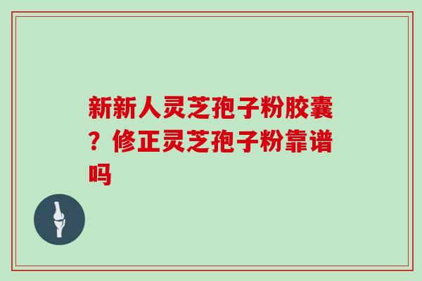 新新人灵芝孢子粉胶囊？修正灵芝孢子粉靠谱吗