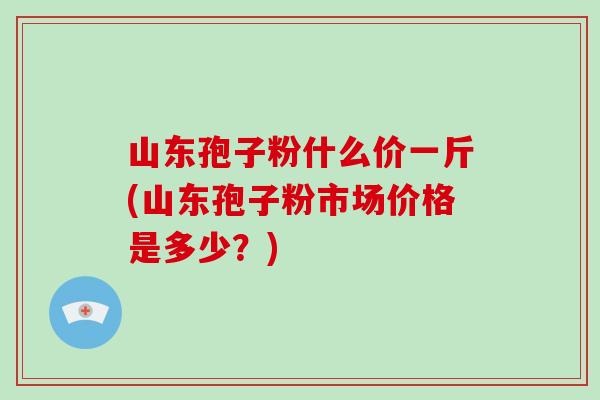 山东孢子粉什么价一斤(山东孢子粉市场价格是多少？)