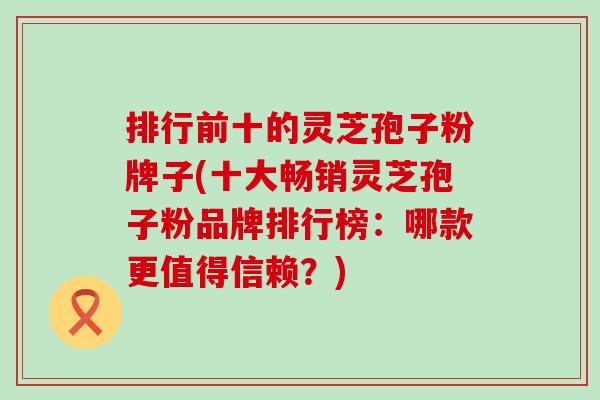 排行前十的灵芝孢子粉牌子(十大畅销灵芝孢子粉品牌排行榜：哪款更值得信赖？)