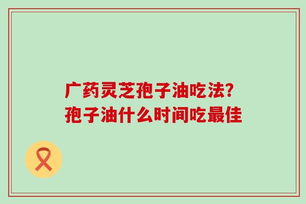 广药灵芝孢子油吃法？孢子油什么时间吃佳