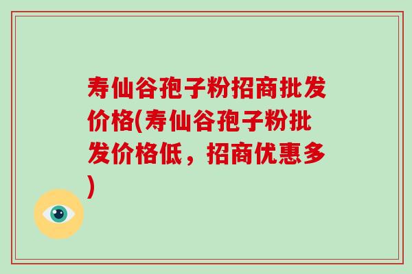 寿仙谷孢子粉招商批发价格(寿仙谷孢子粉批发价格低，招商优惠多)