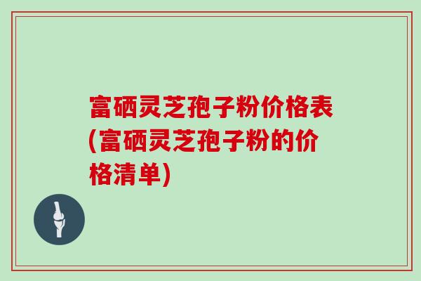 富硒灵芝孢子粉价格表(富硒灵芝孢子粉的价格清单)