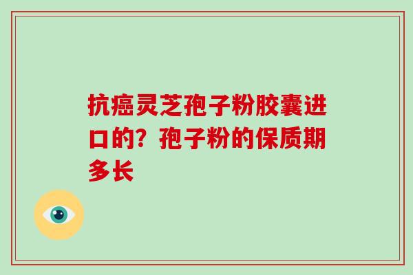 抗灵芝孢子粉胶囊进口的？孢子粉的保质期多长