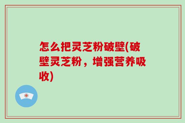 怎么把灵芝粉破壁(破壁灵芝粉，增强营养吸收)