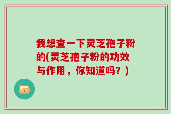 我想查一下灵芝孢子粉的(灵芝孢子粉的功效与作用，你知道吗？)