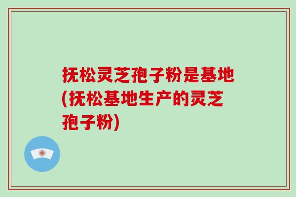 抚松灵芝孢子粉是基地(抚松基地生产的灵芝孢子粉)