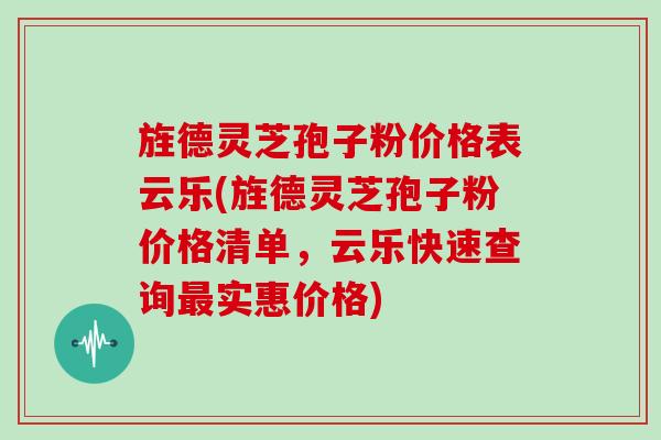 旌德灵芝孢子粉价格表云乐(旌德灵芝孢子粉价格清单，云乐快速查询实惠价格)