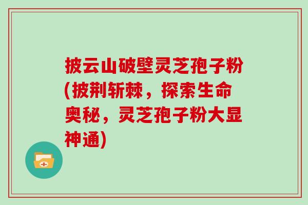 披云山破壁灵芝孢子粉(披荆斩棘，探索生命奥秘，灵芝孢子粉大显神通)