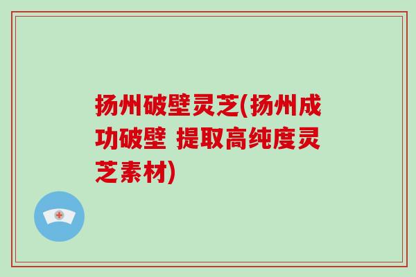 扬州破壁灵芝(扬州成功破壁 提取高纯度灵芝素材)