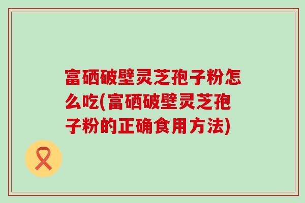 富硒破壁灵芝孢子粉怎么吃(富硒破壁灵芝孢子粉的正确食用方法)