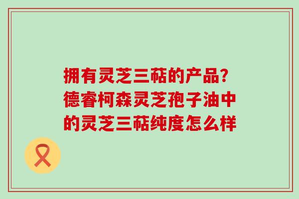 拥有灵芝三萜的产品？德睿柯森灵芝孢子油中的灵芝三萜纯度怎么样