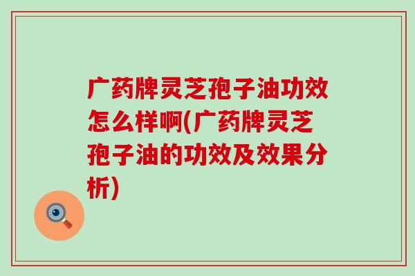 广药牌灵芝孢子油功效怎么样啊(广药牌灵芝孢子油的功效及效果分析)