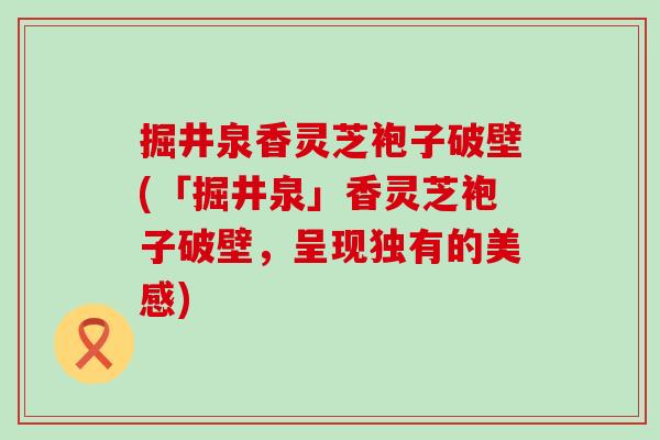 掘井泉香灵芝袍子破壁(「掘井泉」香灵芝袍子破壁，呈现独有的美感)