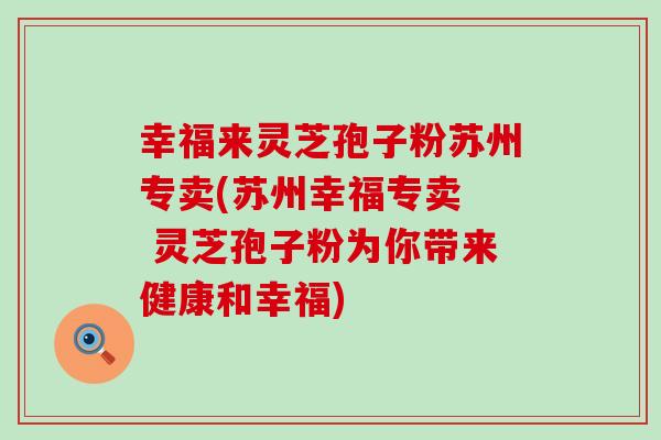 幸福来灵芝孢子粉苏州专卖(苏州幸福专卖  灵芝孢子粉为你带来健康和幸福)