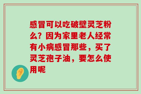 可以吃破壁灵芝粉么？因为家里老人经常有小那些，买了灵芝孢子油，要怎么使用呢