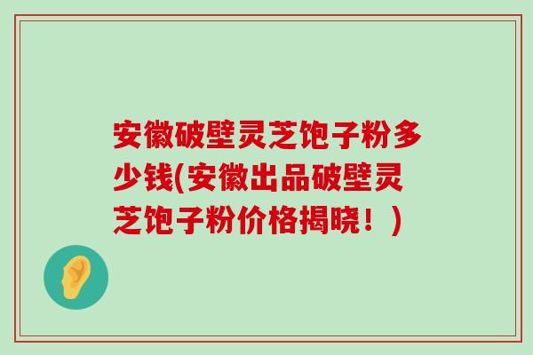 安徽破壁灵芝饱子粉多少钱(安徽出品破壁灵芝饱子粉价格揭晓！)