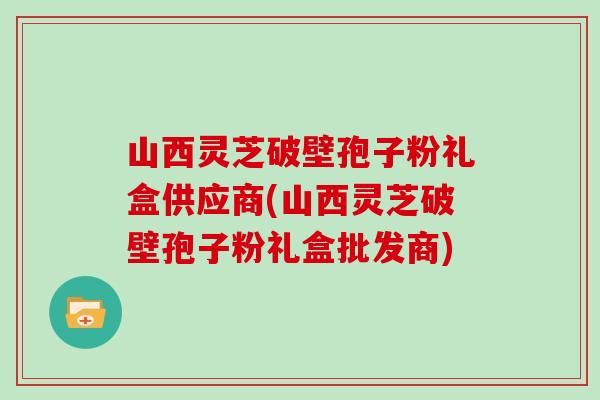 山西灵芝破壁孢子粉礼盒供应商(山西灵芝破壁孢子粉礼盒批发商)