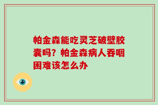 帕金森能吃灵芝破壁胶囊吗？帕金森人吞咽困难该怎么办