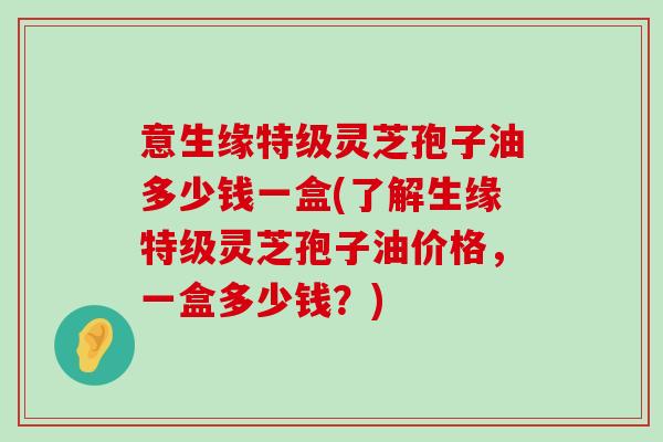 意生缘特级灵芝孢子油多少钱一盒(了解生缘特级灵芝孢子油价格，一盒多少钱？)