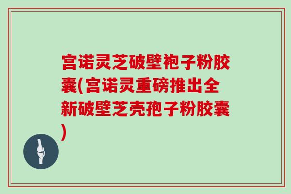 宫诺灵芝破壁袍子粉胶囊(宫诺灵重磅推出全新破壁芝壳孢子粉胶囊)