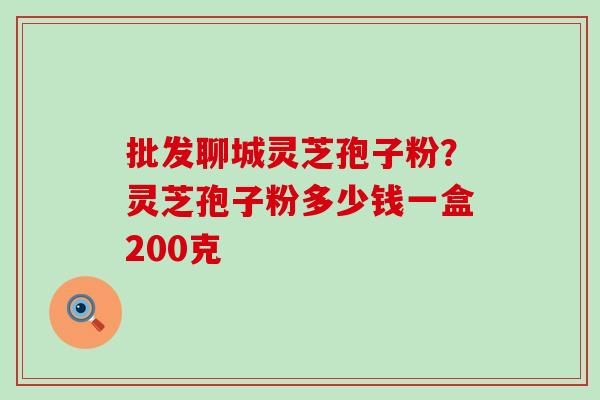 批发聊城灵芝孢子粉？灵芝孢子粉多少钱一盒200克