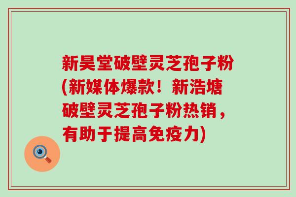 新昊堂破壁灵芝孢子粉(新媒体爆款！新浩塘破壁灵芝孢子粉热销，有助于提高免疫力)