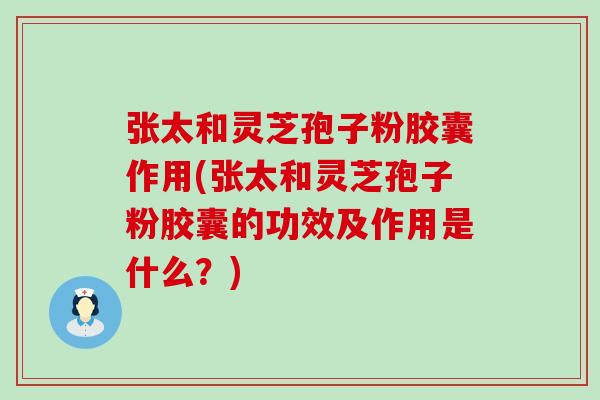 张太和灵芝孢子粉胶囊作用(张太和灵芝孢子粉胶囊的功效及作用是什么？)