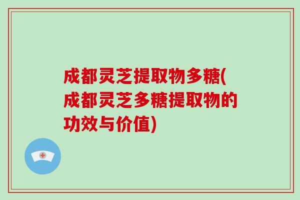 成都灵芝提取物多糖(成都灵芝多糖提取物的功效与价值)