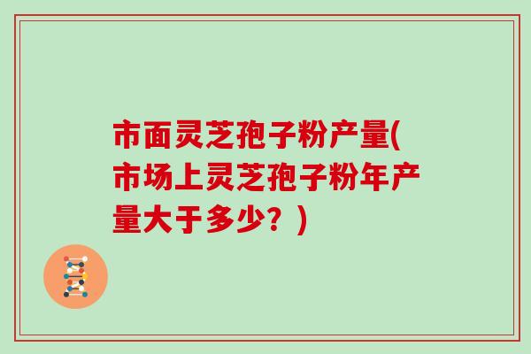 市面灵芝孢子粉产量(市场上灵芝孢子粉年产量大于多少？)