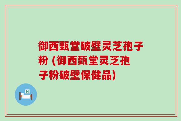 御西甄堂破壁灵芝孢子粉 (御西甄堂灵芝孢子粉破壁保健品)