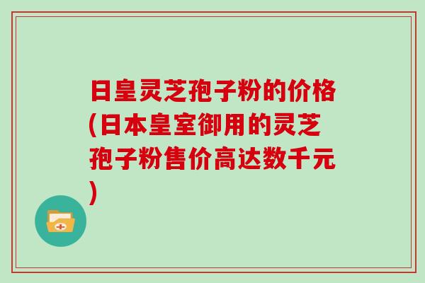 日皇灵芝孢子粉的价格(日本皇室御用的灵芝孢子粉售价高达数千元)