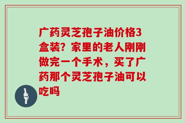 广药灵芝孢子油价格3盒装？家里的老人刚刚做完一个手术，买了广药那个灵芝孢子油可以吃吗