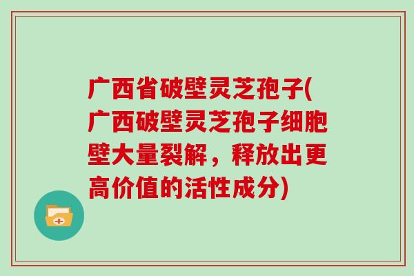 广西省破壁灵芝孢子(广西破壁灵芝孢子细胞壁大量裂解，释放出更高价值的活性成分)