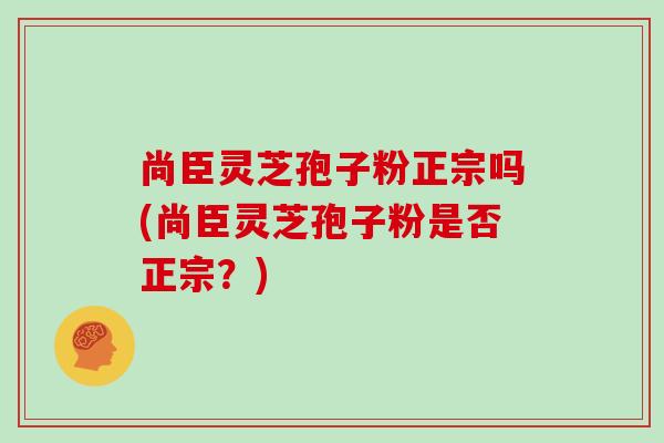 尚臣灵芝孢子粉正宗吗(尚臣灵芝孢子粉是否正宗？)