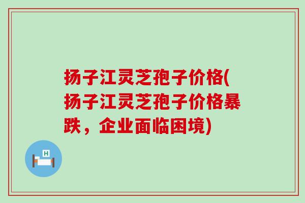 扬子江灵芝孢子价格(扬子江灵芝孢子价格暴跌，企业面临困境)