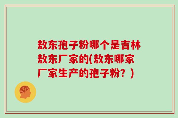 敖东孢子粉哪个是吉林敖东厂家的(敖东哪家厂家生产的孢子粉？)