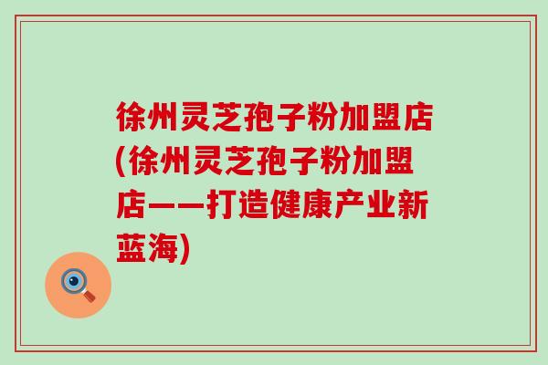 徐州灵芝孢子粉加盟店(徐州灵芝孢子粉加盟店——打造健康产业新蓝海)