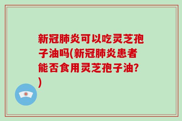 新冠炎可以吃灵芝孢子油吗(新冠炎患者能否食用灵芝孢子油？)