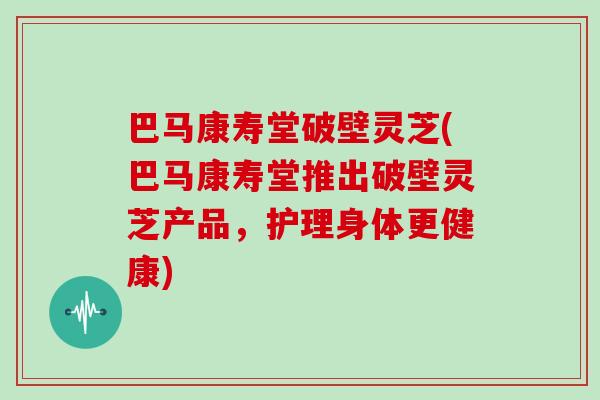 巴马康寿堂破壁灵芝(巴马康寿堂推出破壁灵芝产品，护理身体更健康)