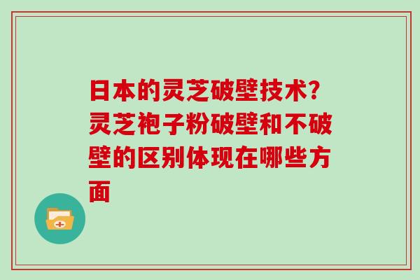 日本的灵芝破壁技术？灵芝袍子粉破壁和不破壁的区别体现在哪些方面