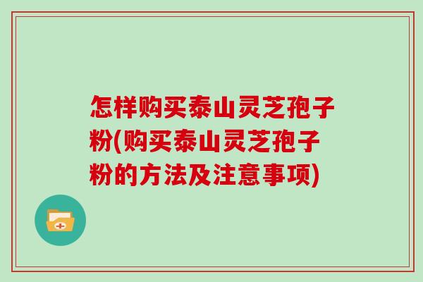 怎样购买泰山灵芝孢子粉(购买泰山灵芝孢子粉的方法及注意事项)