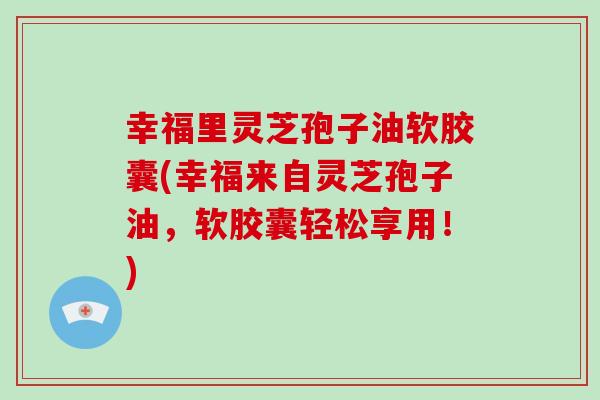 幸福里灵芝孢子油软胶囊(幸福来自灵芝孢子油，软胶囊轻松享用！)