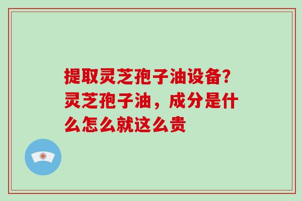 提取灵芝孢子油设备？灵芝孢子油，成分是什么怎么就这么贵