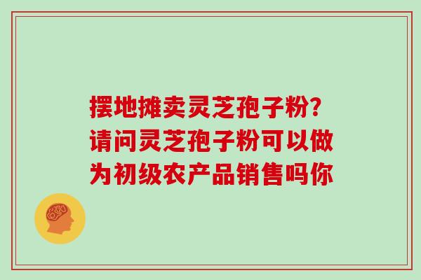 摆地摊卖灵芝孢子粉？请问灵芝孢子粉可以做为初级农产品销售吗你