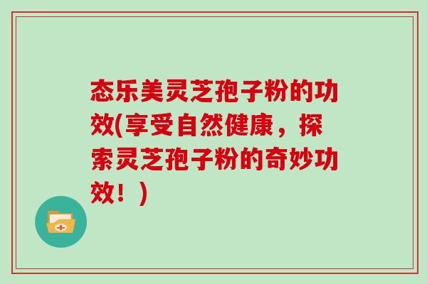 态乐美灵芝孢子粉的功效(享受自然健康，探索灵芝孢子粉的奇妙功效！)