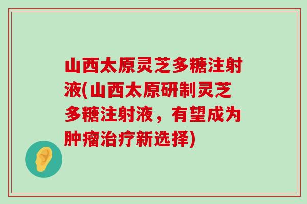 山西太原灵芝多糖注射液(山西太原研制灵芝多糖注射液，有望成为新选择)