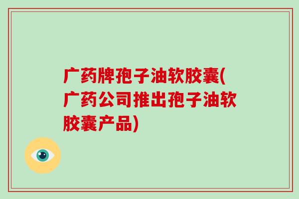 广药牌孢子油软胶囊(广药公司推出孢子油软胶囊产品)