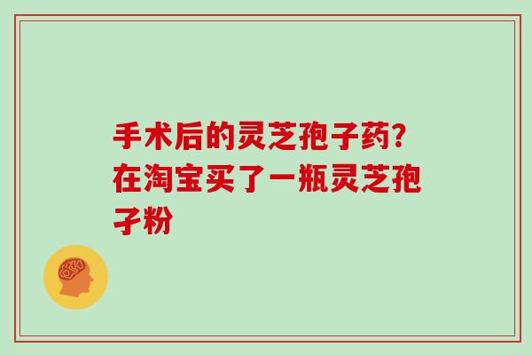 手术后的灵芝孢子药？在淘宝买了一瓶灵芝孢孑粉