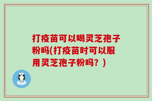 打疫苗可以喝灵芝孢子粉吗(打疫苗时可以服用灵芝孢子粉吗？)